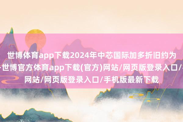 世博体育app下载2024年中芯国际加多折旧约为5.5亿好意思元-世博官方体育app下载(官方)网站/网页版登录入口/手机版最新下载