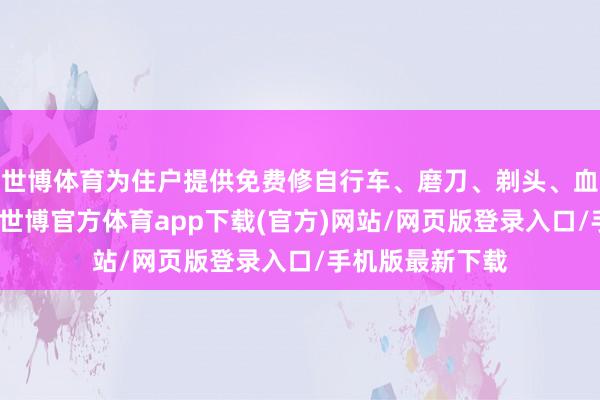世博体育为住户提供免费修自行车、磨刀、剃头、血压测量等行状-世博官方体育app下载(官方)网站/网页版登录入口/手机版最新下载