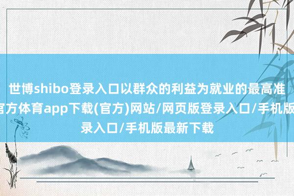 世博shibo登录入口以群众的利益为就业的最高准则-世博官方体育app下载(官方)网站/网页版登录入口/手机版最新下载