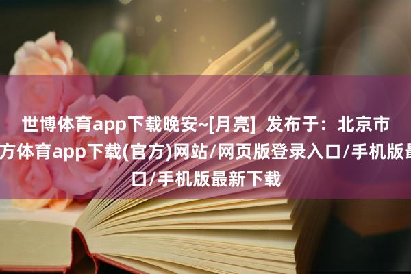 世博体育app下载晚安~[月亮]  发布于：北京市-世博官方体育app下载(官方)网站/网页版登录入口/手机版最新下载