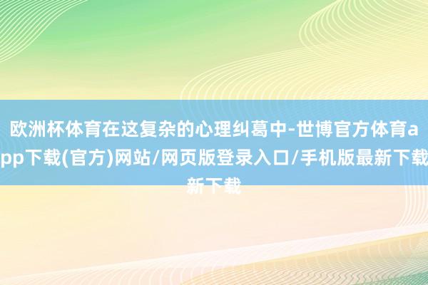 欧洲杯体育在这复杂的心理纠葛中-世博官方体育app下载(官方)网站/网页版登录入口/手机版最新下载