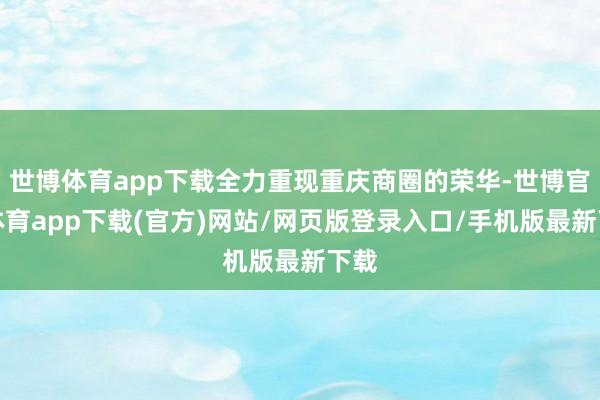 世博体育app下载全力重现重庆商圈的荣华-世博官方体育app下载(官方)网站/网页版登录入口/手机版最新下载