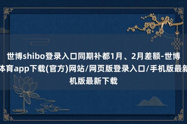 世博shibo登录入口同期补都1月、2月差额-世博官方体育app下载(官方)网站/网页版登录入口/手机版最新下载