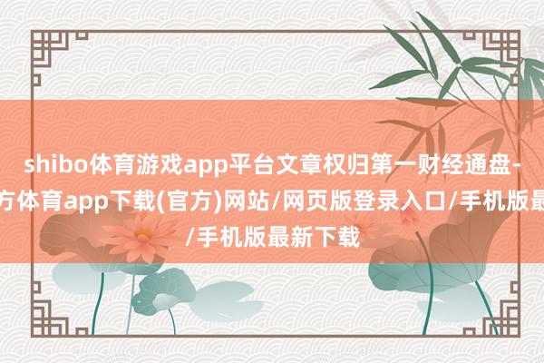 shibo体育游戏app平台文章权归第一财经通盘-世博官方体育app下载(官方)网站/网页版登录入口/手机版最新下载