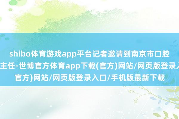 shibo体育游戏app平台记者邀请到南京市口腔病院口腔正畸科李煌主任-世博官方体育app下载(官方)网站/网页版登录入口/手机版最新下载