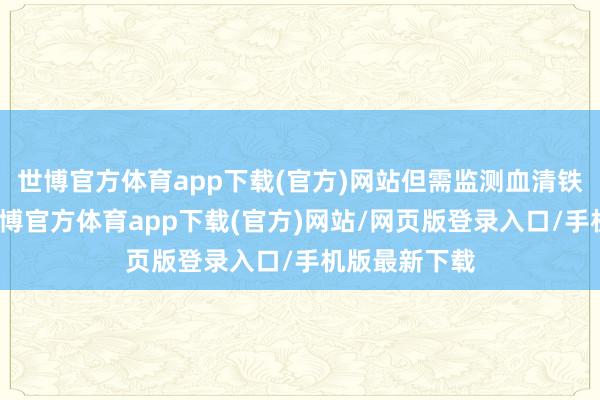 世博官方体育app下载(官方)网站但需监测血清铁卵白水平-世博官方体育app下载(官方)网站/网页版登录入口/手机版最新下载