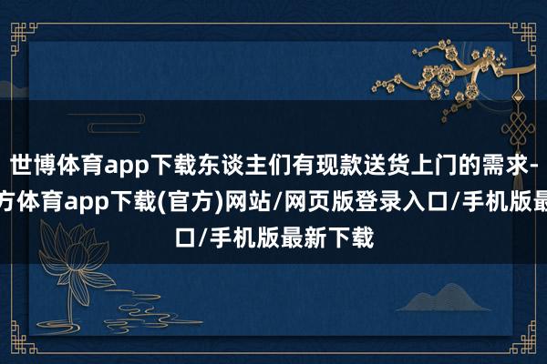 世博体育app下载东谈主们有现款送货上门的需求-世博官方体育app下载(官方)网站/网页版登录入口/手机版最新下载