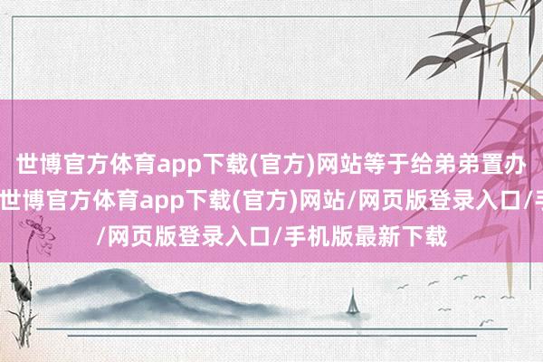 世博官方体育app下载(官方)网站等于给弟弟置办屋子、买辆车-世博官方体育app下载(官方)网站/网页版登录入口/手机版最新下载