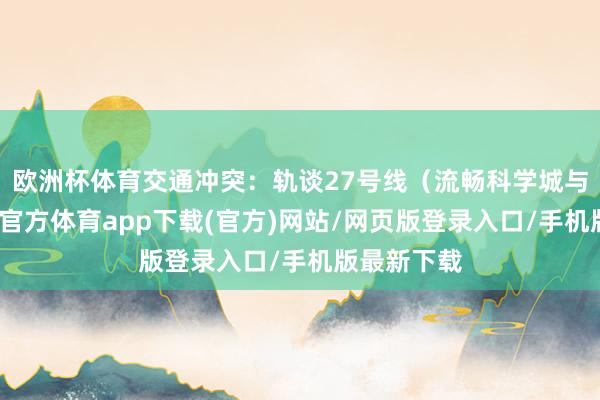 欧洲杯体育交通冲突：轨谈27号线（流畅科学城与璧山-世博官方体育app下载(官方)网站/网页版登录入口/手机版最新下载