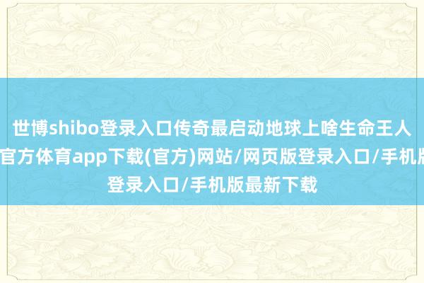 世博shibo登录入口传奇最启动地球上啥生命王人莫得-世博官方体育app下载(官方)网站/网页版登录入口/手机版最新下载