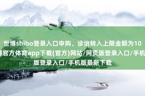 世博shibo登录入口申购、诊治转入上限金额为10.0万元-世博官方体育app下载(官方)网站/网页版登录入口/手机版最新下载
