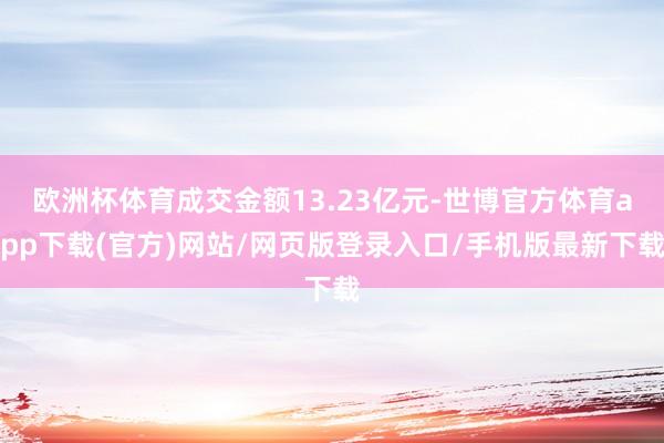 欧洲杯体育成交金额13.23亿元-世博官方体育app下载(官方)网站/网页版登录入口/手机版最新下载