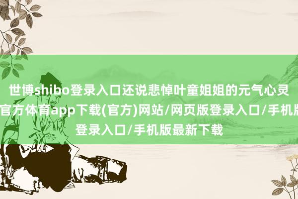 世博shibo登录入口还说悲悼叶童姐姐的元气心灵问题-世博官方体育app下载(官方)网站/网页版登录入口/手机版最新下载