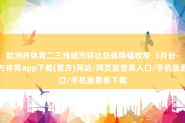 欧洲杯体育二三线城市环比总体降幅收窄  3月份-世博官方体育app下载(官方)网站/网页版登录入口/手机版最新下载