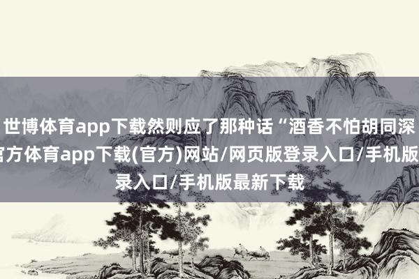世博体育app下载然则应了那种话“酒香不怕胡同深”-世博官方体育app下载(官方)网站/网页版登录入口/手机版最新下载