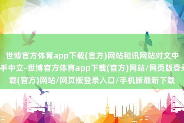 世博官方体育app下载(官方)网站和讯网站对文中施展、不雅点判断保合手中立-世博官方体育app下载(官方)网站/网页版登录入口/手机版最新下载