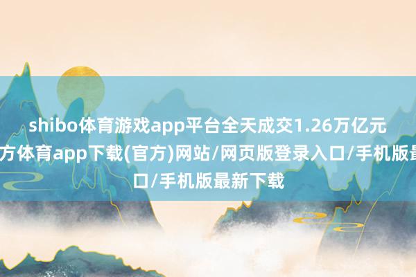 shibo体育游戏app平台全天成交1.26万亿元-世博官方体育app下载(官方)网站/网页版登录入口/手机版最新下载