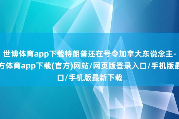 世博体育app下载特朗普还在号令加拿大东说念主-世博官方体育app下载(官方)网站/网页版登录入口/手机版最新下载