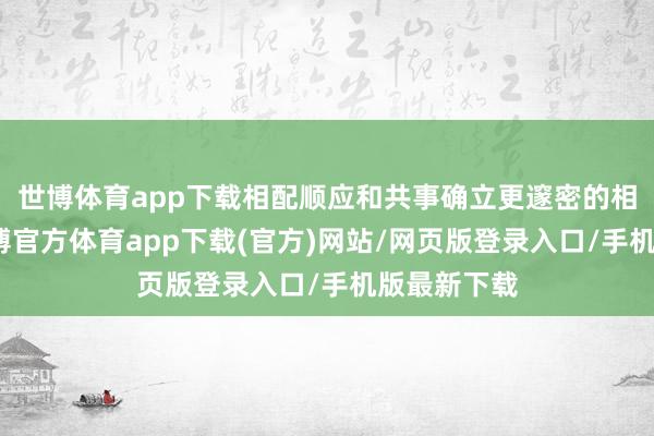 世博体育app下载相配顺应和共事确立更邃密的相助无间-世博官方体育app下载(官方)网站/网页版登录入口/手机版最新下载