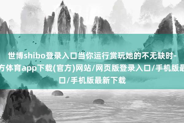 世博shibo登录入口当你运行赏玩她的不无缺时-世博官方体育app下载(官方)网站/网页版登录入口/手机版最新下载
