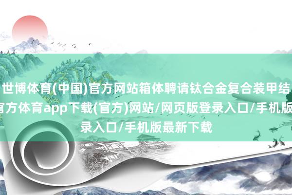 世博体育(中国)官方网站箱体聘请钛合金复合装甲结构-世博官方体育app下载(官方)网站/网页版登录入口/手机版最新下载