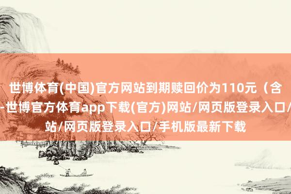 世博体育(中国)官方网站到期赎回价为110元（含终末一期利息）-世博官方体育app下载(官方)网站/网页版登录入口/手机版最新下载