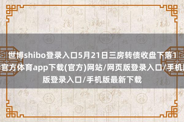 世博shibo登录入口5月21日三房转债收盘下落1.15%-世博官方体育app下载(官方)网站/网页版登录入口/手机版最新下载