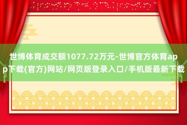 世博体育成交额1077.72万元-世博官方体育app下载(官方)网站/网页版登录入口/手机版最新下载