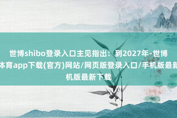 世博shibo登录入口主见指出：到2027年-世博官方体育app下载(官方)网站/网页版登录入口/手机版最新下载