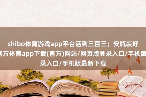 shibo体育游戏app平台活到三百三；安瓶装好水-世博官方体育app下载(官方)网站/网页版登录入口/手机版最新下载