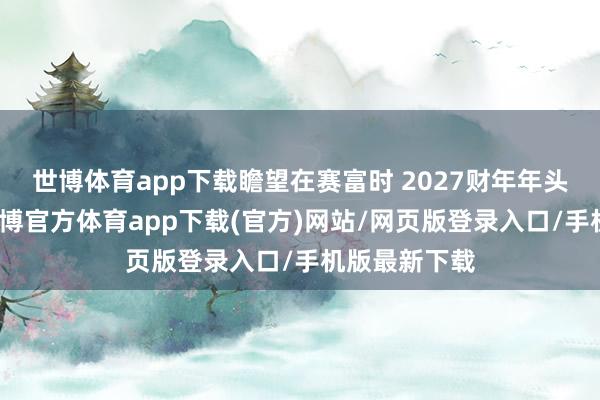 世博体育app下载瞻望在赛富时 2027财年年头完成交割-世博官方体育app下载(官方)网站/网页版登录入口/手机版最新下载