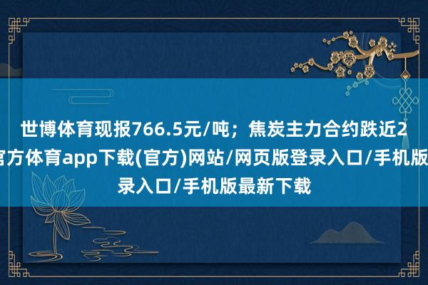 世博体育现报766.5元/吨；焦炭主力合约跌近2%-世博官方体育app下载(官方)网站/网页版登录入口/手机版最新下载