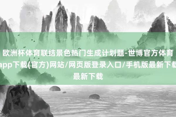 欧洲杯体育联结景色热门生成计划题-世博官方体育app下载(官方)网站/网页版登录入口/手机版最新下载