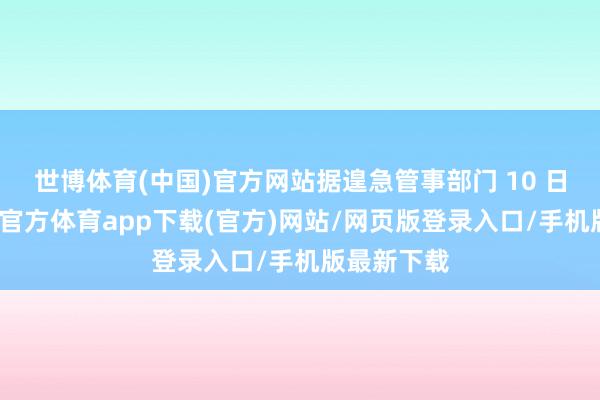 世博体育(中国)官方网站据遑急管事部门 10 日通报-世博官方体育app下载(官方)网站/网页版登录入口/手机版最新下载