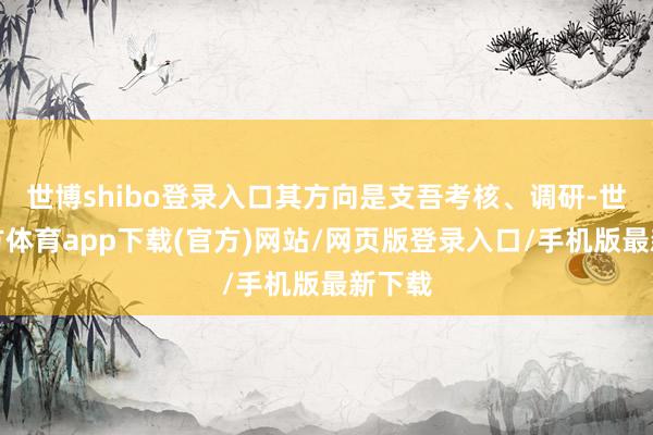 世博shibo登录入口其方向是支吾考核、调研-世博官方体育app下载(官方)网站/网页版登录入口/手机版最新下载