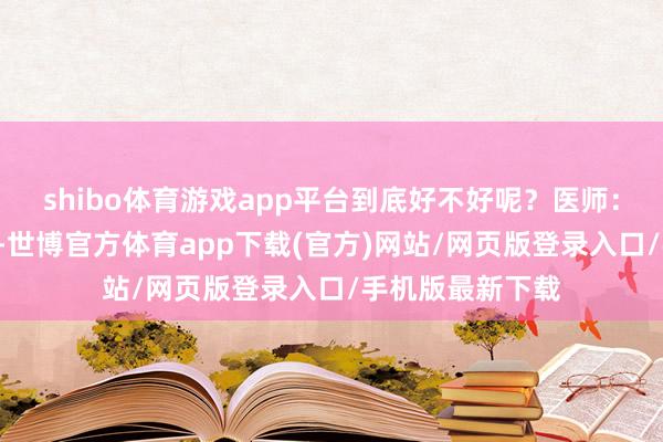 shibo体育游戏app平台到底好不好呢？医师：2个月是平素的-世博官方体育app下载(官方)网站/网页版登录入口/手机版最新下载