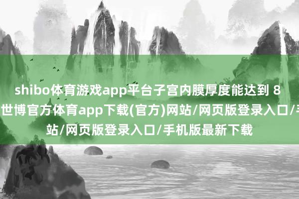 shibo体育游戏app平台子宫内膜厚度能达到 8 - 12 毫米傍边-世博官方体育app下载(官方)网站/网页版登录入口/手机版最新下载