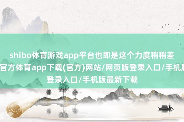 shibo体育游戏app平台也即是这个力度稍稍差极少-世博官方体育app下载(官方)网站/网页版登录入口/手机版最新下载