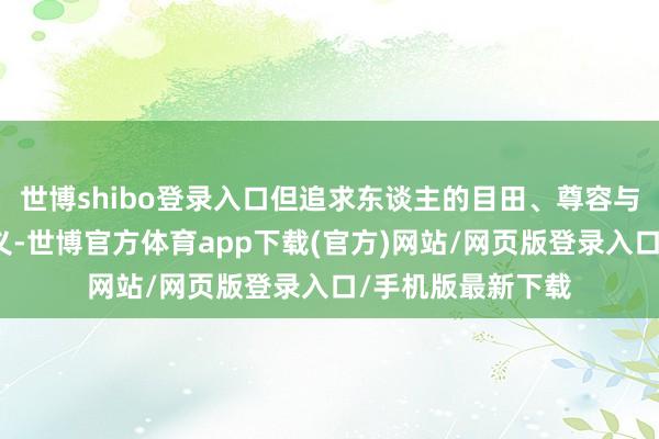 世博shibo登录入口但追求东谈主的目田、尊容与幸福是共通的主义-世博官方体育app下载(官方)网站/网页版登录入口/手机版最新下载