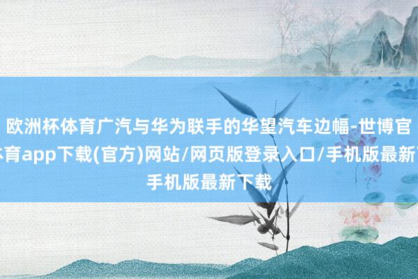 欧洲杯体育广汽与华为联手的华望汽车边幅-世博官方体育app下载(官方)网站/网页版登录入口/手机版最新下载