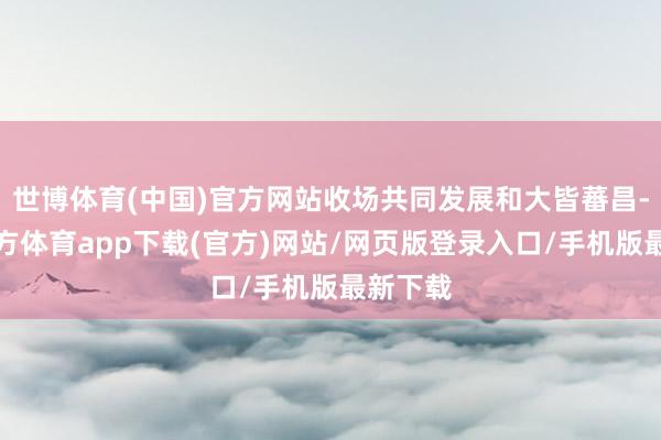 世博体育(中国)官方网站收场共同发展和大皆蕃昌-世博官方体育app下载(官方)网站/网页版登录入口/手机版最新下载