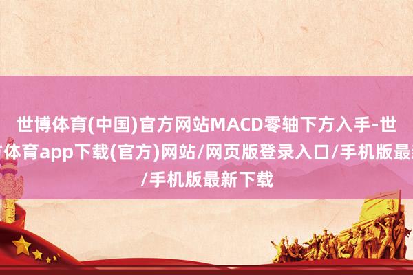 世博体育(中国)官方网站MACD零轴下方入手-世博官方体育app下载(官方)网站/网页版登录入口/手机版最新下载