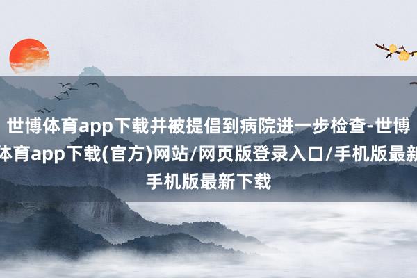 世博体育app下载并被提倡到病院进一步检查-世博官方体育app下载(官方)网站/网页版登录入口/手机版最新下载