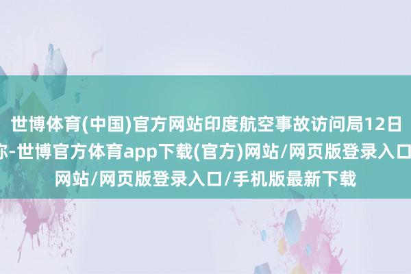世博体育(中国)官方网站印度航空事故访问局12日发布的初步申诉称-世博官方体育app下载(官方)网站/网页版登录入口/手机版最新下载