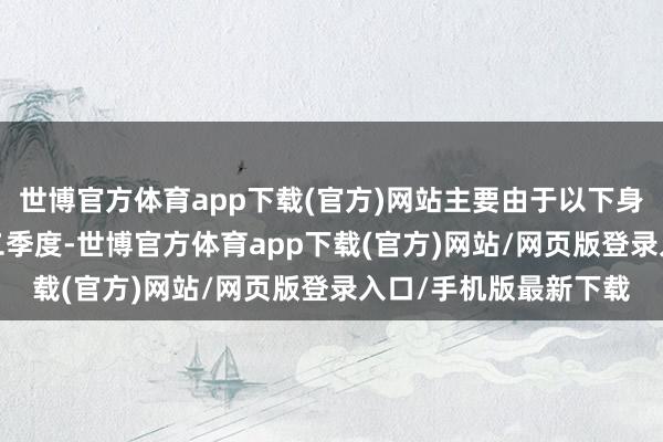 世博官方体育app下载(官方)网站主要由于以下身分所致：2025年第二季度-世博官方体育app下载(官方)网站/网页版登录入口/手机版最新下载