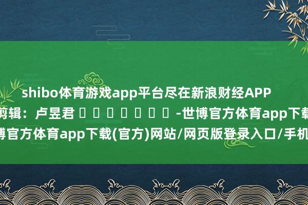 shibo体育游戏app平台尽在新浪财经APP 包袱剪辑:卢昱君 -世博官方体育app下载(官方)网站/网页版登录入口/手机版最新下载
