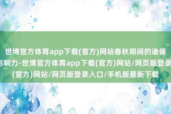 世博官方体育app下载(官方)网站春秋期间的诸侯们天然仍具备一定的影响力-世博官方体育app下载(官方)网站/网页版登录入口/手机版最新下载