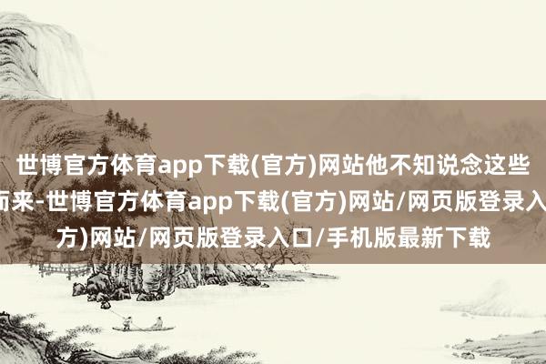 世博官方体育app下载(官方)网站他不知说念这些生分东说念主为何而来-世博官方体育app下载(官方)网站/网页版登录入口/手机版最新下载