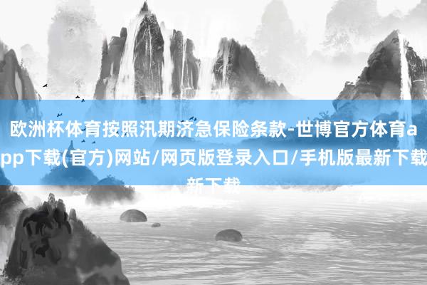 欧洲杯体育按照汛期济急保险条款-世博官方体育app下载(官方)网站/网页版登录入口/手机版最新下载