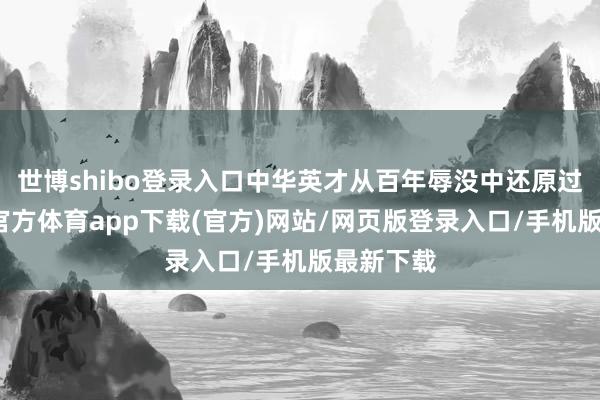 世博shibo登录入口中华英才从百年辱没中还原过来-世博官方体育app下载(官方)网站/网页版登录入口/手机版最新下载